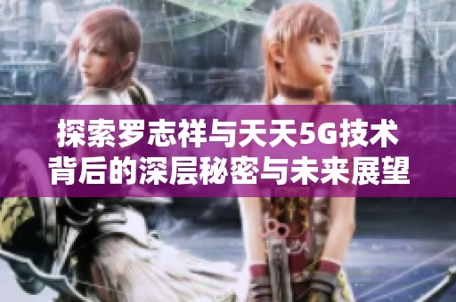 探索罗志祥与天天5G技术背后的深层秘密与未来展望