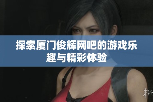 探索厦门俊辉网吧的游戏乐趣与精彩体验