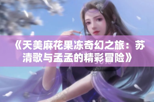 《天美麻花果冻奇幻之旅：苏清歌与孟孟的精彩冒险》