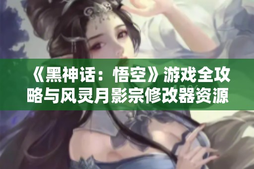 《黑神话：悟空》游戏全攻略与风灵月影宗修改器资源全面汇总