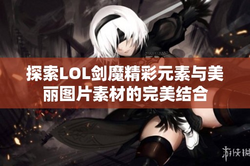 探索LOL剑魔精彩元素与美丽图片素材的完美结合