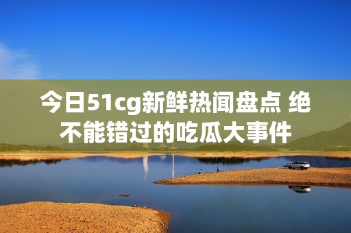 今日51cg新鲜热闻盘点 绝不能错过的吃瓜大事件