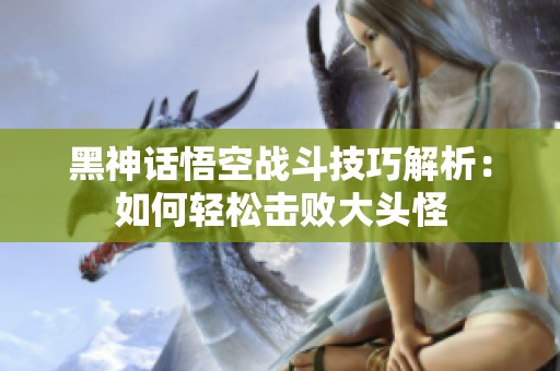 黑神话悟空战斗技巧解析：如何轻松击败大头怪