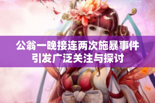 公翁一晚接连两次施暴事件引发广泛关注与探讨