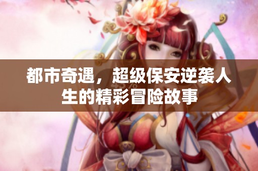 都市奇遇，超级保安逆袭人生的精彩冒险故事