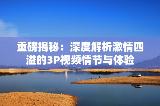 重磅揭秘：深度解析激情四溢的3P视频情节与体验
