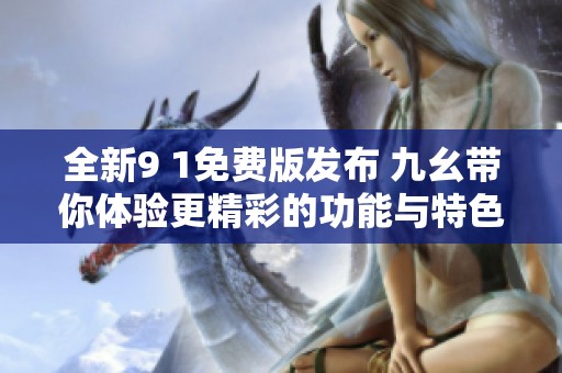 全新9 1免费版发布 九幺带你体验更精彩的功能与特色