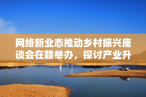 网络新业态推动乡村振兴座谈会在赣举办，探讨产业升级路径