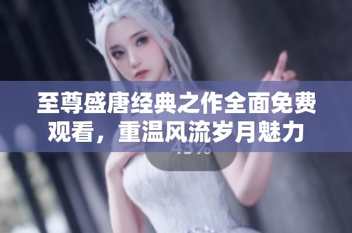 至尊盛唐经典之作全面免费观看，重温风流岁月魅力