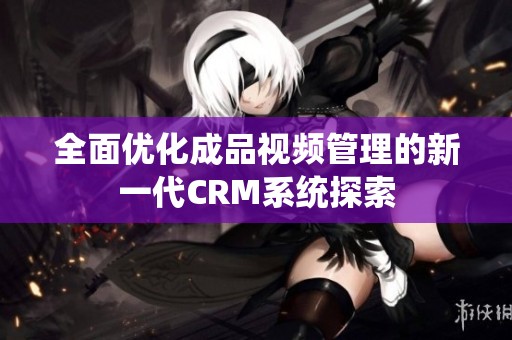 全面优化成品视频管理的新一代CRM系统探索