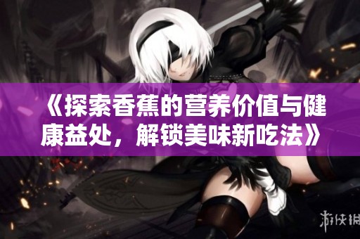 《探索香蕉的营养价值与健康益处，解锁美味新吃法》