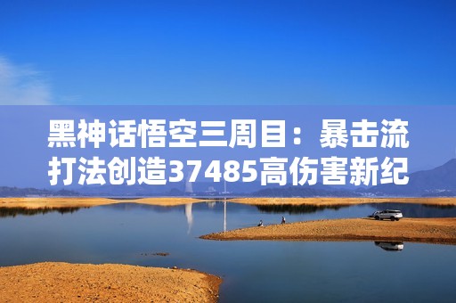 黑神话悟空三周目：暴击流打法创造37485高伤害新纪录