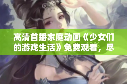 高清首播家庭动画《少女们的游戏生活》免费观看，尽享精彩剧情与青春幻想