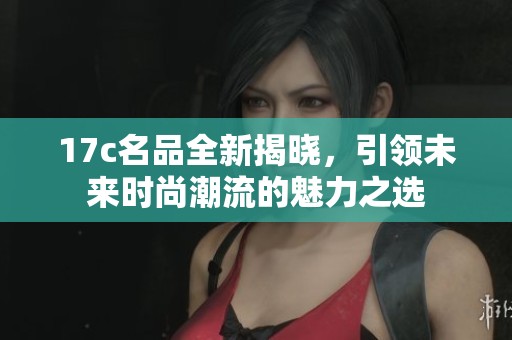 17c名品全新揭晓，引领未来时尚潮流的魅力之选