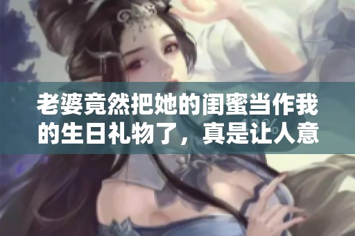 老婆竟然把她的闺蜜当作我的生日礼物了，真是让人意外！