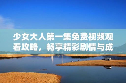 少女大人第一集免费视频观看攻略，畅享精彩剧情与成长故事