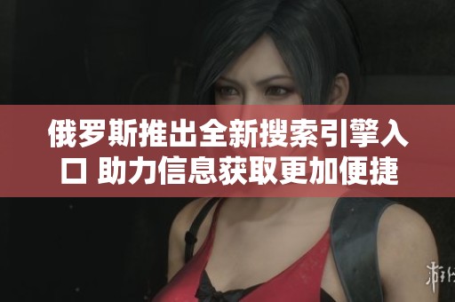 俄罗斯推出全新搜索引擎入口 助力信息获取更加便捷