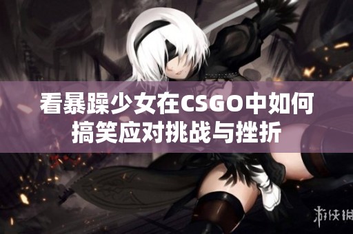 看暴躁少女在CSGO中如何搞笑应对挑战与挫折