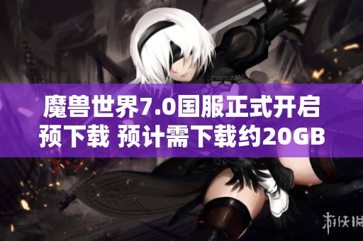 魔兽世界7.0国服正式开启预下载 预计需下载约20GB数据