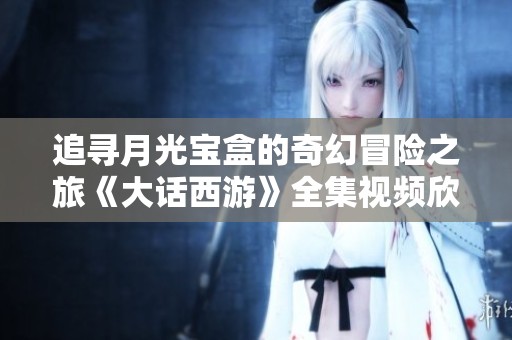 追寻月光宝盒的奇幻冒险之旅《大话西游》全集视频欣赏