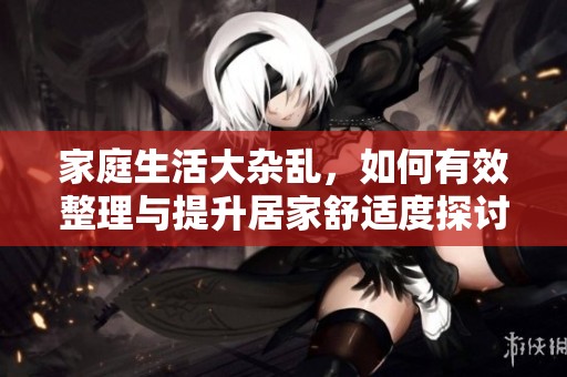 家庭生活大杂乱，如何有效整理与提升居家舒适度探讨