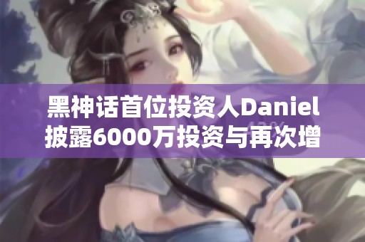 黑神话首位投资人Daniel披露6000万投资与再次增资1亿内幕