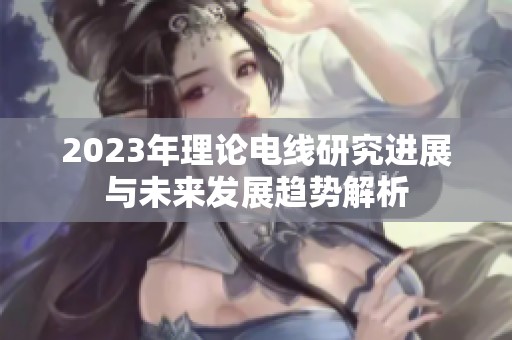 2023年理论电线研究进展与未来发展趋势解析