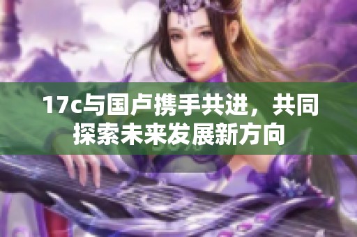 17c与国卢携手共进，共同探索未来发展新方向