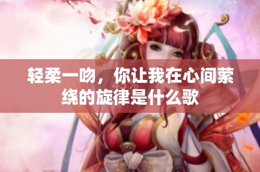轻柔一吻，你让我在心间萦绕的旋律是什么歌