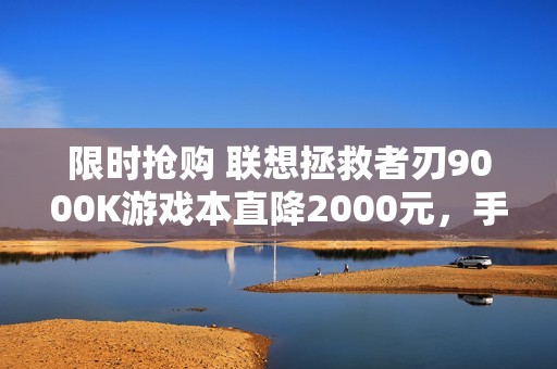 限时抢购 联想拯救者刃9000K游戏本直降2000元，手慢错过！