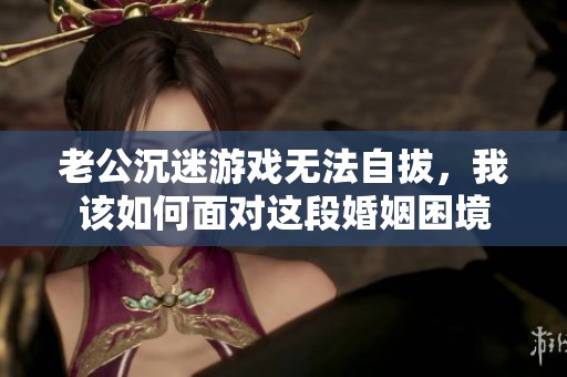 老公沉迷游戏无法自拔，我该如何面对这段婚姻困境