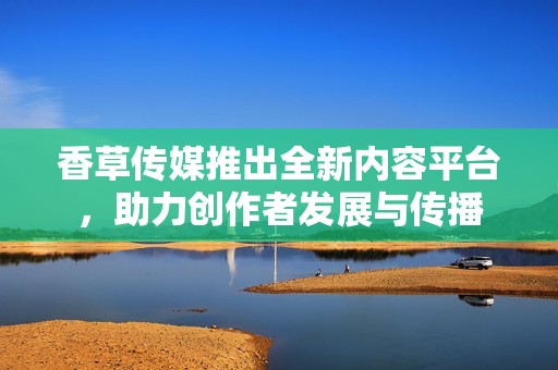 香草传媒推出全新内容平台，助力创作者发展与传播