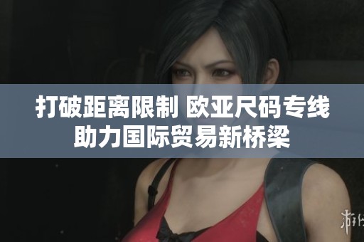打破距离限制 欧亚尺码专线助力国际贸易新桥梁
