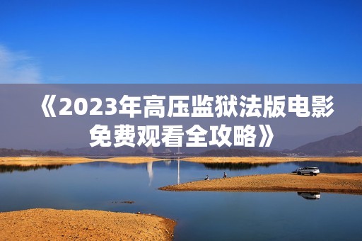 《2023年高压监狱法版电影免费观看全攻略》