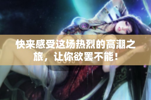 快来感受这场热烈的高潮之旅，让你欲罢不能！