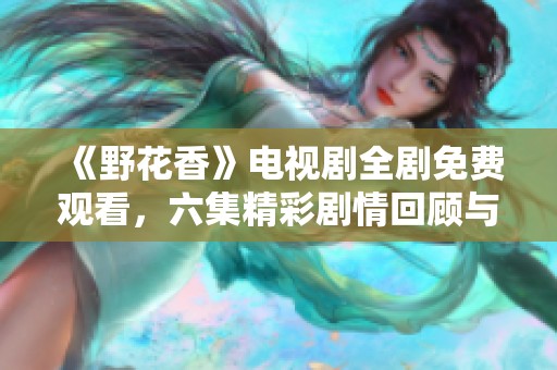 《野花香》电视剧全剧免费观看，六集精彩剧情回顾与点评