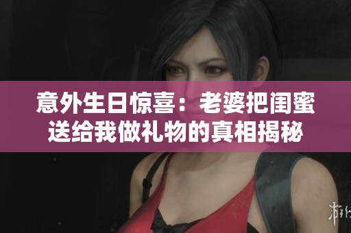 意外生日惊喜：老婆把闺蜜送给我做礼物的真相揭秘
