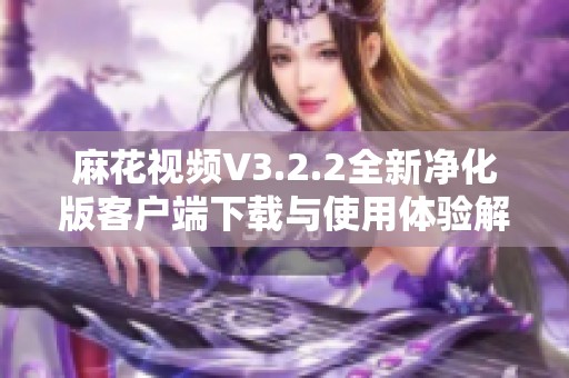 麻花视频V3.2.2全新净化版客户端下载与使用体验解析