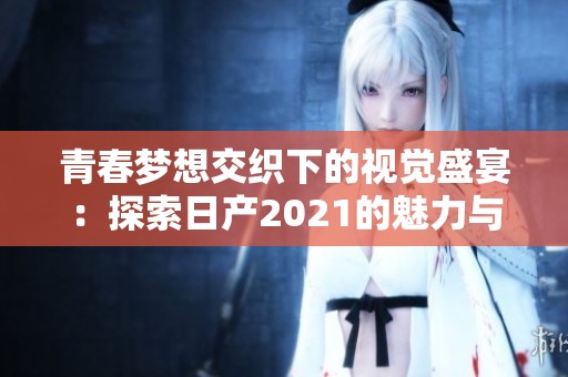 青春梦想交织下的视觉盛宴：探索日产2021的魅力与创新