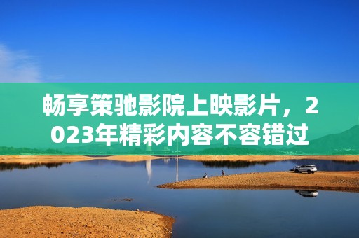 畅享策驰影院上映影片，2023年精彩内容不容错过