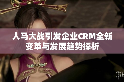 人马大战引发企业CRM全新变革与发展趋势探析