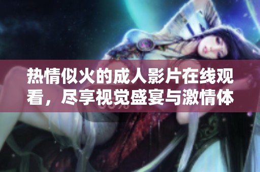 热情似火的成人影片在线观看，尽享视觉盛宴与激情体验