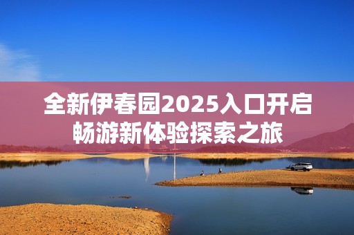 全新伊春园2025入口开启畅游新体验探索之旅