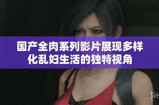 国产全肉系列影片展现多样化乱妇生活的独特视角