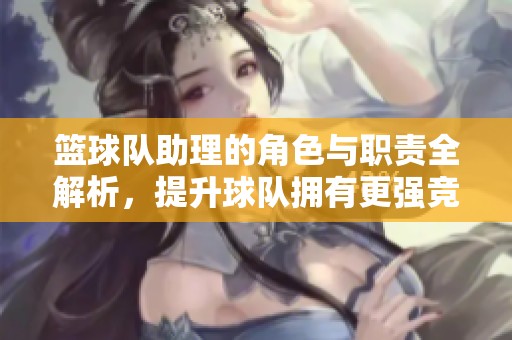 篮球队助理的角色与职责全解析，提升球队拥有更强竞争力