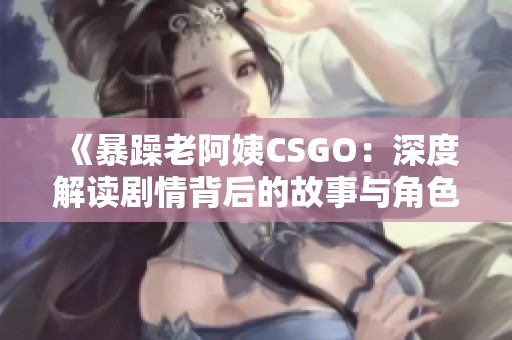 《暴躁老阿姨CSGO：深度解读剧情背后的故事与角色》