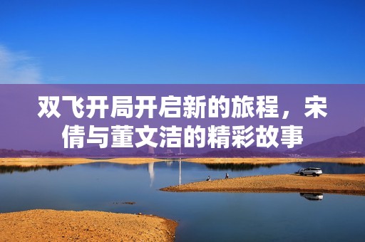 双飞开局开启新的旅程，宋倩与董文洁的精彩故事