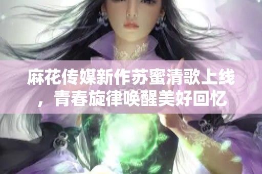 麻花传媒新作苏蜜清歌上线，青春旋律唤醒美好回忆