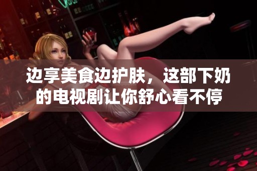 边享美食边护肤，这部下奶的电视剧让你舒心看不停
