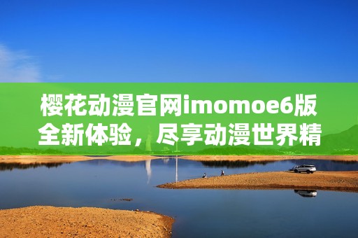 樱花动漫官网imomoe6版全新体验，尽享动漫世界精彩内容